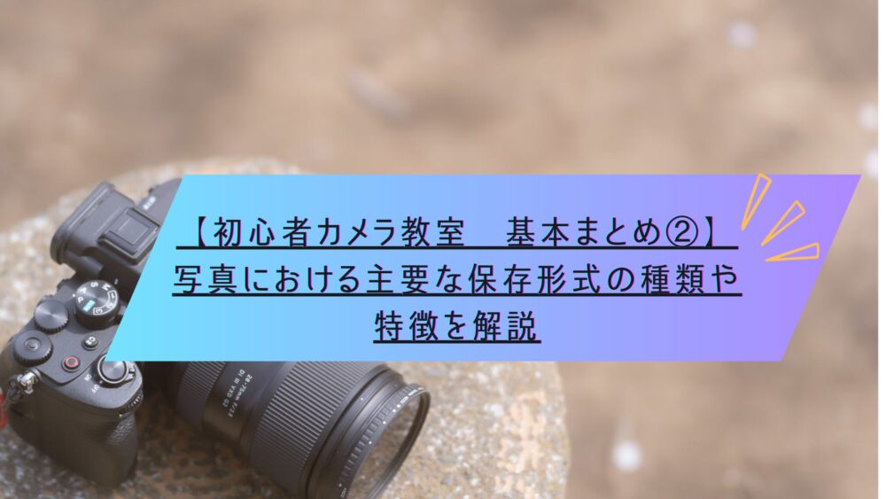 記事タイトル　【初心者カメラ教室　基本まとめ②】写真における主要な保存形式の種類や特徴を解説