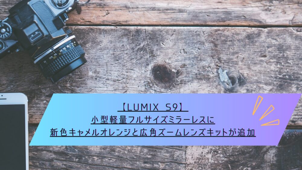 記事タイトル　【LUMIX S9】小型軽量フルサイズミラーレスに新色キャメルオレンジと広角ズームレンズキットが追加