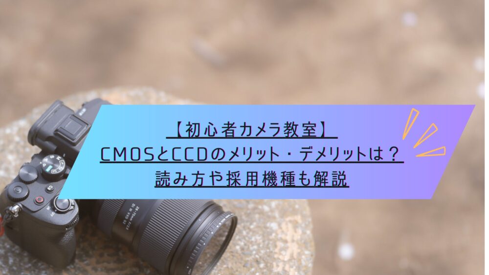 記事タイトル　【初心者カメラ教室】CMOSとCCDのメリット・デメリットは？読み方や採用機種も解説