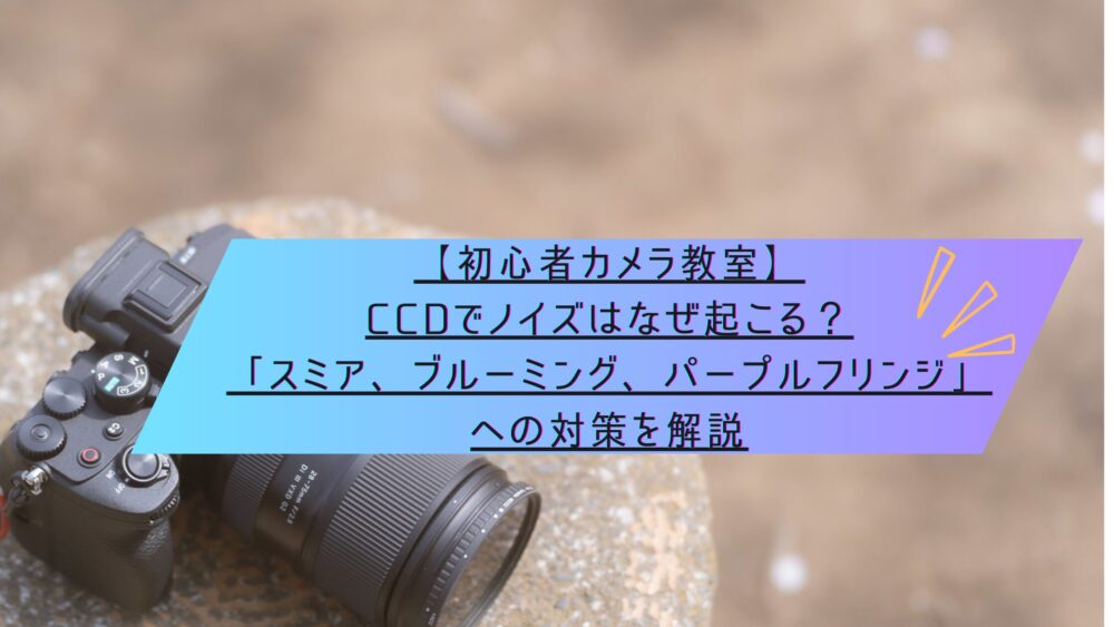 記事タイトル　【初心者カメラ教室】CCDでノイズはなぜ起こる？「スミア、ブルーミング、パープルフリンジ」への対策を解説