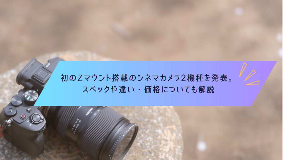 記事タイトル　初のZマウント搭載のシネマカメラ2機種を発表。スペックや違い・価格についても解説