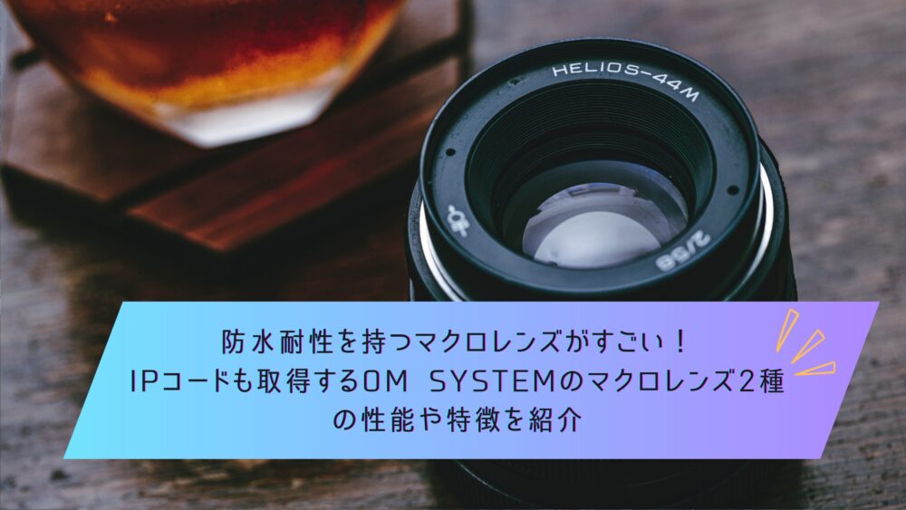 記事タイトル　防水耐性を持つマクロレンズがすごい！IPコードも取得するOM SYSTEMのマクロレンズ2種の性能や特徴を紹介
