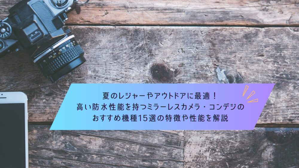 記事タイトル　夏のレジャーやアウトドアに最適！高い防水性能を持つミラーレスカメラ・コンデジのおすすめ機種15選の特徴や性能を解説